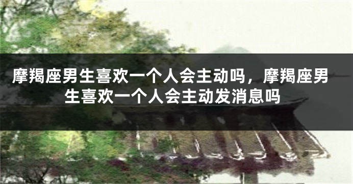 摩羯座男生喜欢一个人会主动吗，摩羯座男生喜欢一个人会主动发消息吗