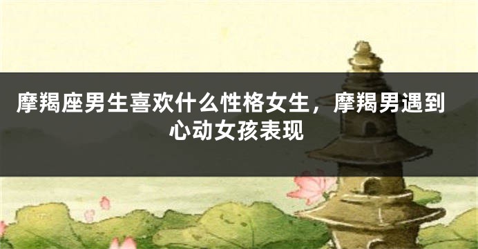 摩羯座男生喜欢什么性格女生，摩羯男遇到心动女孩表现