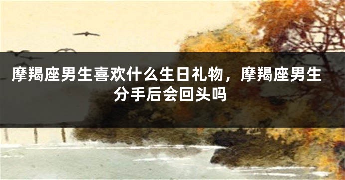 摩羯座男生喜欢什么生日礼物，摩羯座男生分手后会回头吗