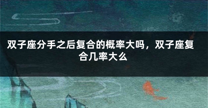 双子座分手之后复合的概率大吗，双子座复合几率大么