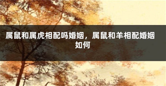 属鼠和属虎相配吗婚姻，属鼠和羊相配婚姻如何