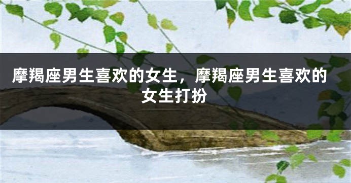 摩羯座男生喜欢的女生,摩羯座男生喜欢的女生打扮