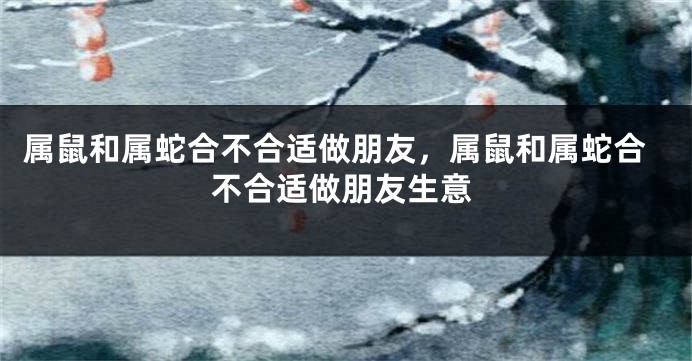 属鼠和属蛇合不合适做朋友，属鼠和属蛇合不合适做朋友生意