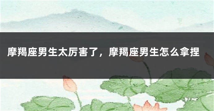 摩羯座男生太厉害了，摩羯座男生怎么拿捏