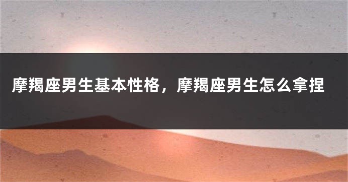 摩羯座男生基本性格，摩羯座男生怎么拿捏