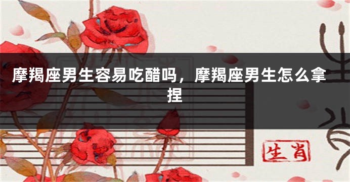 摩羯座男生容易吃醋吗，摩羯座男生怎么拿捏
