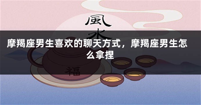 摩羯座男生喜欢的聊天方式，摩羯座男生怎么拿捏