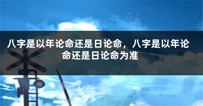 八字是以年论命还是日论命，八字是以年论命还是日论命为准