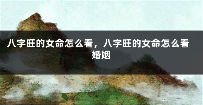 八字旺的女命怎么看，八字旺的女命怎么看婚姻