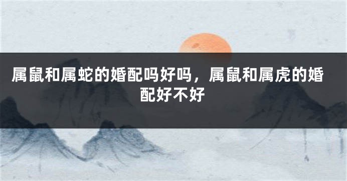 属鼠和属蛇的婚配吗好吗，属鼠和属虎的婚配好不好