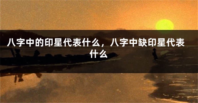 八字中的印星代表什么,八字中缺印星代表什么