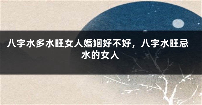 八字水多水旺女人婚姻好不好，八字水旺忌水的女人