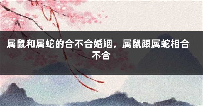 属鼠和属蛇的合不合婚姻，属鼠跟属蛇相合不合