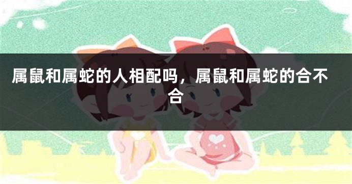 属鼠和属蛇的人相配吗，属鼠和属蛇的合不合