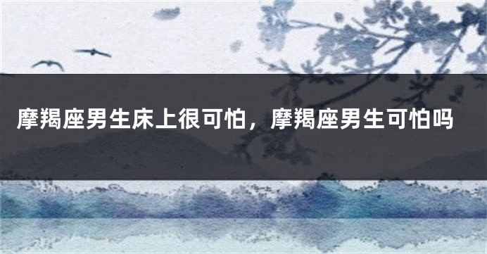 摩羯座男生床上很可怕，摩羯座男生可怕吗