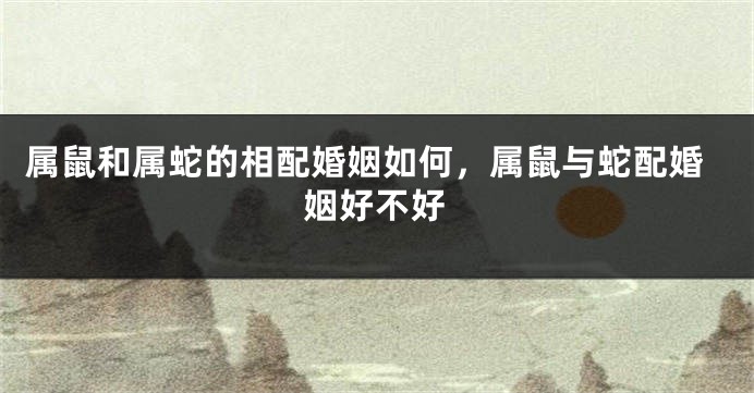 属鼠和属蛇的相配婚姻如何，属鼠与蛇配婚姻好不好