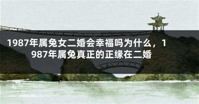 1987年属兔女二婚会幸福吗为什么，1987年属兔真正的正缘在二婚