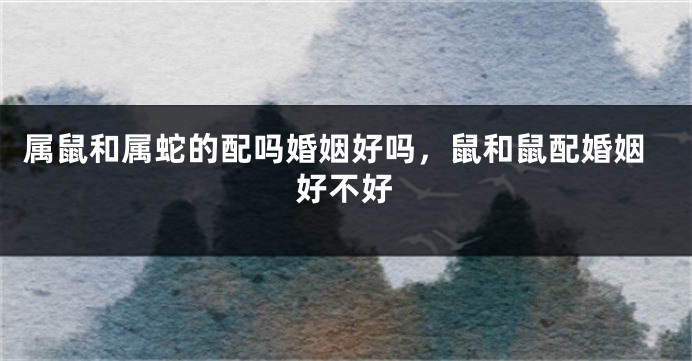 属鼠和属蛇的配吗婚姻好吗，鼠和鼠配婚姻好不好