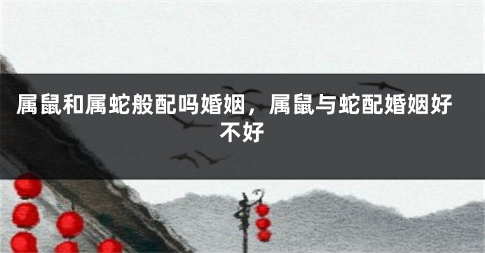 属鼠和属蛇般配吗婚姻，属鼠与蛇配婚姻好不好