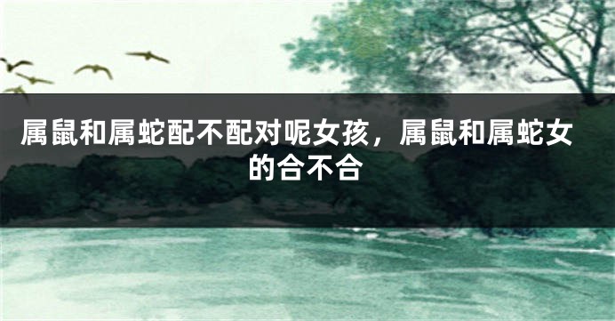 属鼠和属蛇配不配对呢女孩，属鼠和属蛇女的合不合