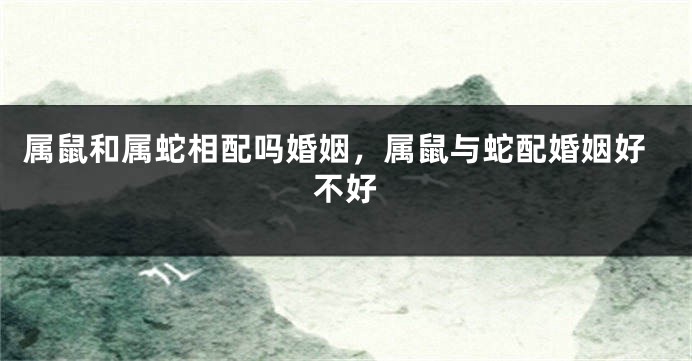 属鼠和属蛇相配吗婚姻，属鼠与蛇配婚姻好不好