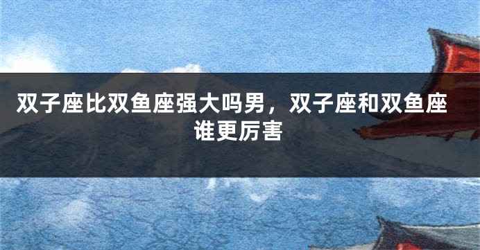 双子座比双鱼座强大吗男，双子座和双鱼座谁更厉害