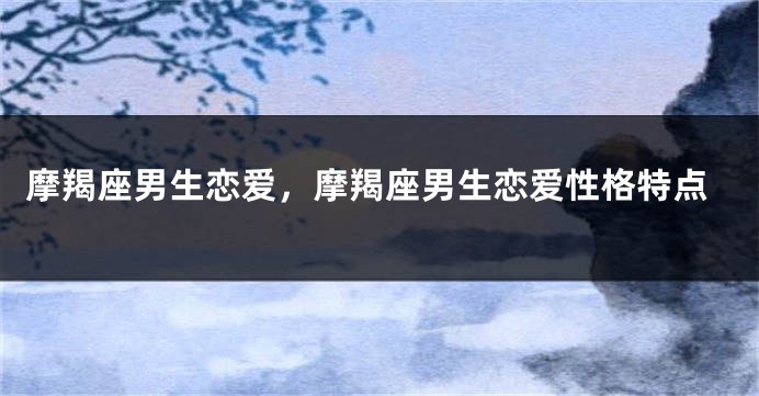 摩羯座男生恋爱，摩羯座男生恋爱性格特点
