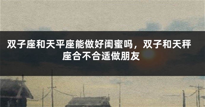 双子座和天平座能做好闺蜜吗，双子和天秤座合不合适做朋友