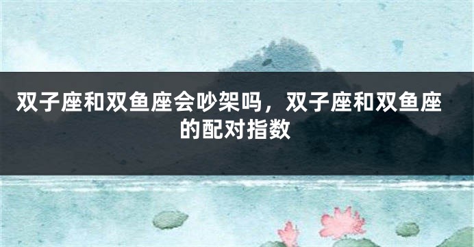 双子座和双鱼座会吵架吗，双子座和双鱼座的配对指数