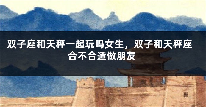 双子座和天秤一起玩吗女生，双子和天秤座合不合适做朋友
