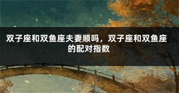 双子座和双鱼座夫妻顺吗，双子座和双鱼座的配对指数
