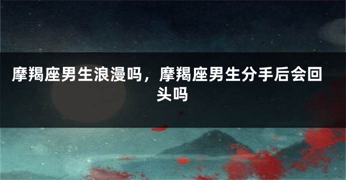 摩羯座男生浪漫吗，摩羯座男生分手后会回头吗