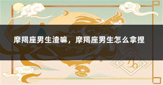 摩羯座男生渣嘛，摩羯座男生怎么拿捏