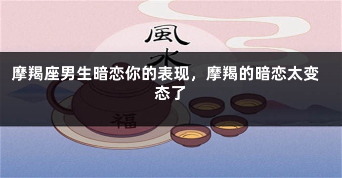 摩羯座男生暗恋你的表现，摩羯的暗恋太变态了