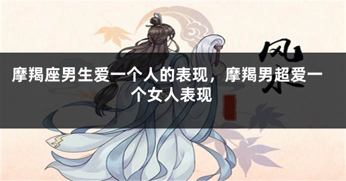 摩羯座男生爱一个人的表现，摩羯男超爱一个女人表现