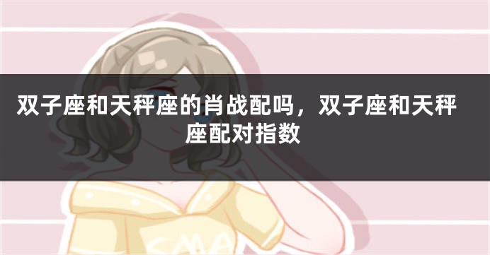 双子座和天秤座的肖战配吗，双子座和天秤座配对指数