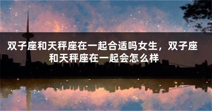 双子座和天秤座在一起合适吗女生，双子座和天秤座在一起会怎么样