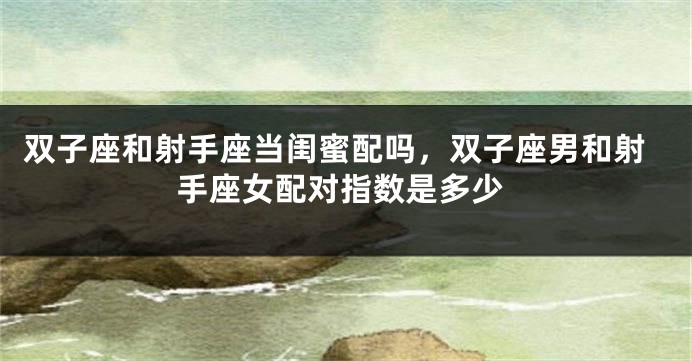 双子座和射手座当闺蜜配吗，双子座男和射手座女配对指数是多少
