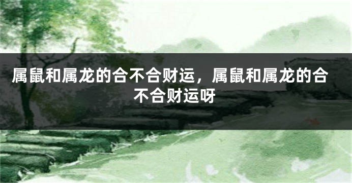 属鼠和属龙的合不合财运，属鼠和属龙的合不合财运呀
