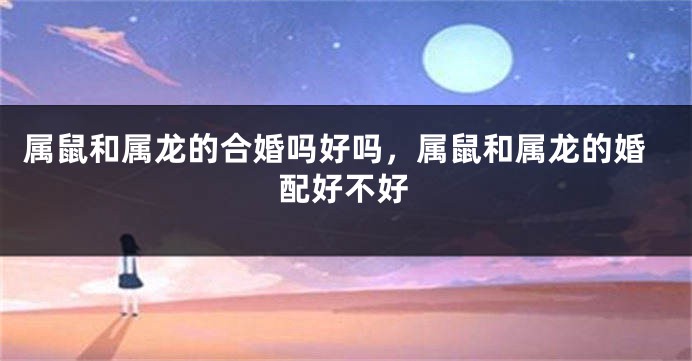 属鼠和属龙的合婚吗好吗，属鼠和属龙的婚配好不好