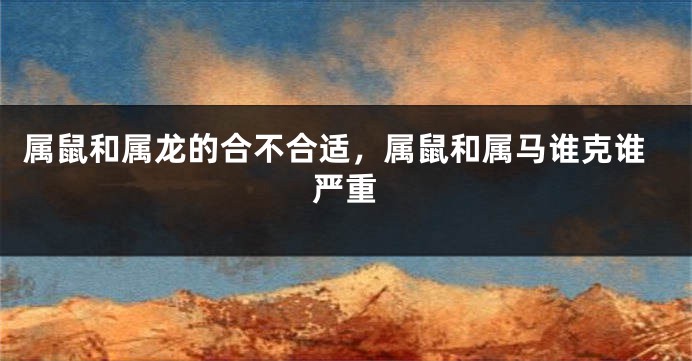 属鼠和属龙的合不合适，属鼠和属马谁克谁严重