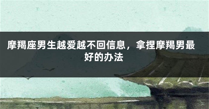 摩羯座男生越爱越不回信息，拿捏摩羯男最好的办法