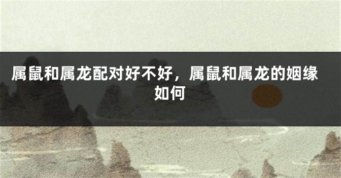 属鼠和属龙配对好不好，属鼠和属龙的姻缘如何
