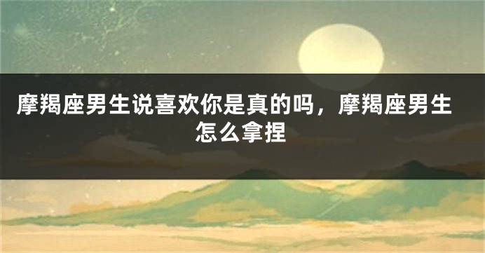 摩羯座男生说喜欢你是真的吗，摩羯座男生怎么拿捏