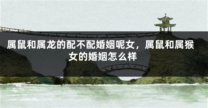 属鼠和属龙的配不配婚姻呢女，属鼠和属猴女的婚姻怎么样