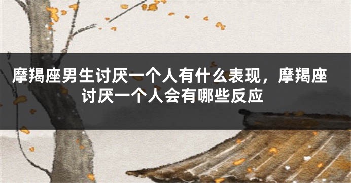 摩羯座男生讨厌一个人有什么表现，摩羯座讨厌一个人会有哪些反应