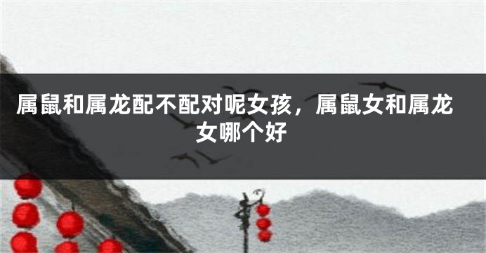 属鼠和属龙配不配对呢女孩，属鼠女和属龙女哪个好