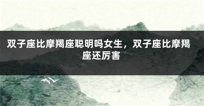 双子座比摩羯座聪明吗女生，双子座比摩羯座还厉害