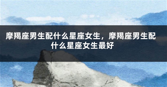 摩羯座男生配什么星座女生，摩羯座男生配什么星座女生最好