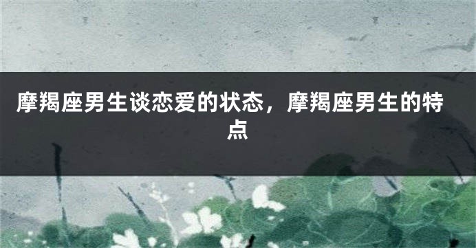 摩羯座男生谈恋爱的状态，摩羯座男生的特点